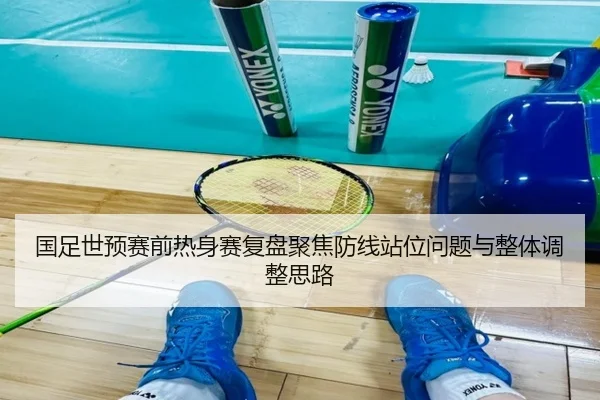 国足世预赛前热身赛复盘聚焦防线站位问题与整体调整思路 | JIUYOUSPORTS